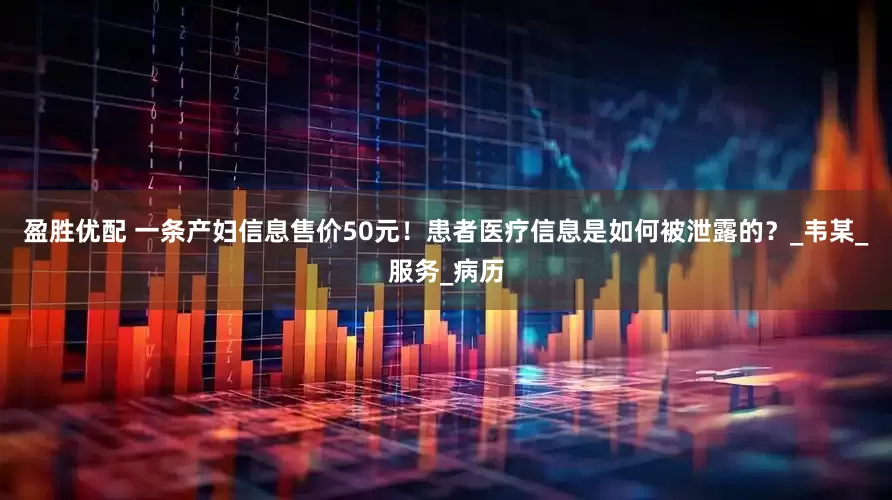盈胜优配 一条产妇信息售价50元！患者医疗信息是如何被泄露的？_韦某_服务_病历