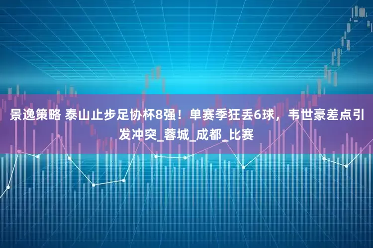 景逸策略 泰山止步足协杯8强！单赛季狂丢6球，韦世豪差点引发冲突_蓉城_成都_比赛