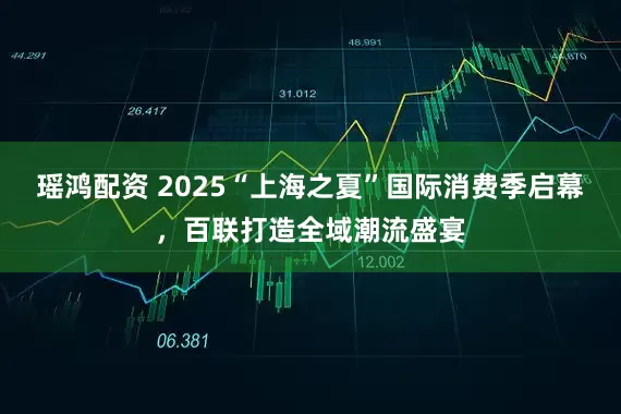 瑶鸿配资 2025“上海之夏”国际消费季启幕，百联打造全域潮流盛宴