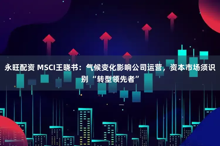 永旺配资 MSCI王晓书：气候变化影响公司运营，资本市场须识别 “转型领先者”
