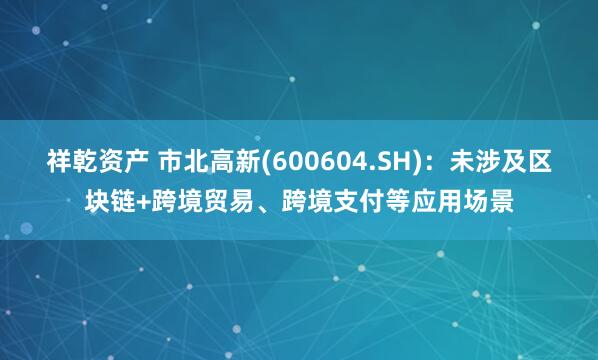 祥乾资产 市北高新(600604.SH)：未涉及区块链+跨境贸易、跨境支付等应用场景
