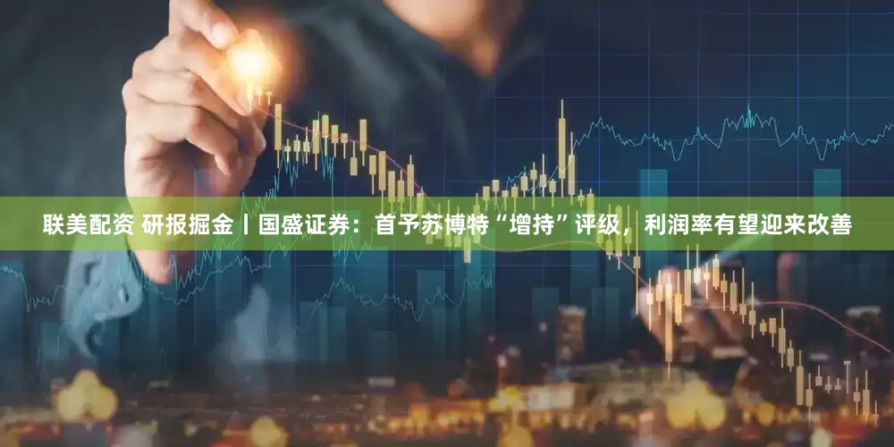 联美配资 研报掘金丨国盛证券：首予苏博特“增持”评级，利润率有望迎来改善