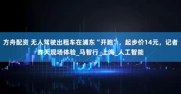 方舟配资 无人驾驶出租车在浦东“开跑”，起步价14元，记者昨天现场体验_马智行_上海_人工智能
