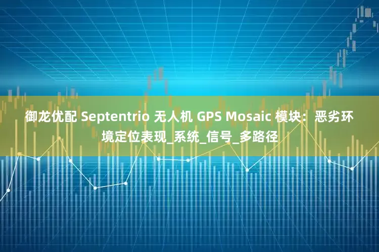 御龙优配 Septentrio 无人机 GPS Mosaic 模块：恶劣环境定位表现_系统_信号_多路径