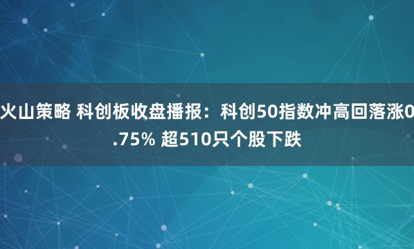 火山策略 科创板收盘播报：科创50指数冲高回落涨0.75% 超510只个股下跌