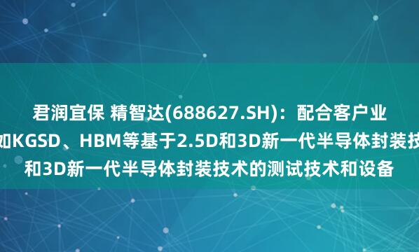 君润宜保 精智达(688627.SH)：配合客户业务稳步推进开发针对如KGSD、HBM等基于2.5D和3D新一代半导体封装技术的测试技术和设备