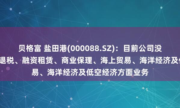 贝格富 盐田港(000088.SZ)：目前公司没有参与智慧报关+退税、融资租赁、商业保理、海上贸易、海洋经济及低空经济方面业务