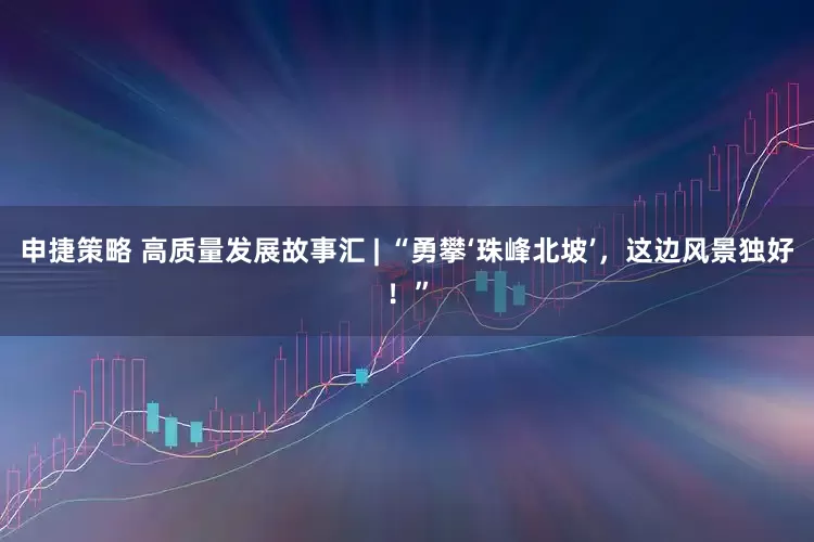 申捷策略 高质量发展故事汇 | “勇攀‘珠峰北坡’，这边风景独好！”