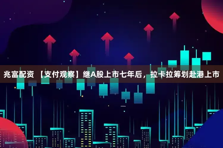 兆富配资 【支付观察】继A股上市七年后，拉卡拉筹划赴港上市
