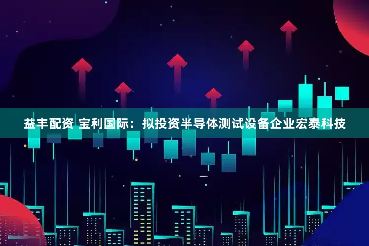 益丰配资 宝利国际：拟投资半导体测试设备企业宏泰科技