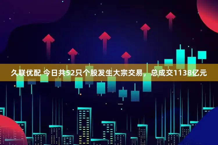久联优配 今日共52只个股发生大宗交易，总成交1138亿元